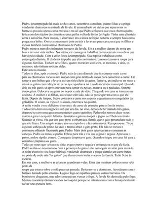 Pedro, desempregado há mais de dois anos, sustentava a mulher, quatro filhas e a pinga
vendendo churrasco na entrada da favela. O emaranhado de vielas que separavam os
barracos possuía apenas uma entrada e era ali que Pedro colocara sua tosca churrasqueira
feita com dois tijolos de cimento e uma grelha velha de forno de fogão. Tinha uma clientela
certa e satisfeita. Para muitos, o churrasco era a única refeição noturna e sempre havia uma
pinga para beber. Outros compravam dois ou três e levavam para casa para que os filhos e
esposa também comessem o churrasco de Pedro.
Pedro morava num dos inúmeros barracos da favela. Ele e a mulher vieram do norte em
busca de uma vida melhor. No início, ele conseguiu trabalhar como servente nas obras que
havia pela cidade. Com a crise ficou desempregado. Sua esposa trabalhava como
empregada diarista. O diabetes impediu que ela continuasse. Lavava e passava roupa para
algumas famílias. Tinham seis filhos, quatro moravam com eles, as meninas, e dois, os
meninos, não tinham notícias deles.
Estavam no mundo.
Todos os dias, após o almoço, Pedro saía de casa dizendo que ia comprar mais carne
para os churrascos. Levava um isopor com gelo dentro de sacos para conservar a carne. Ele
tomava um ônibus que o levava até um sítio cheio de gatos. Entrava, escondia-se no mato e
atraia os gatos com cabeças de peixe que apanhava no lixo do mercado municipal. Quando
dois ou três gatos se aproximavam para comer os peixes, matava-os a pauladas. Sempre
cinco gatos. Colocava os gatos no isopor e saía do sítio. Chegando em casa se trancava na
cozinha. A mulher e as filhas, assistindo televisão, não se preocupavam com o que ele
fazia. Depois de limpos, Pedro colocava a carne nos espetos e guardava no congelador da
geladeira. O couro, as tripas e os ossos, enterrava no quintal.
À noite vendia o seu delicioso churrasco de carne de primeira para a favela inteira.
Tudo corria bem nos negócios até que um dia, no sítio, depois de ter matado três gatos,
deparou-se com uma gata amamentando quatro gatinhos. Pedro não pensou duas vezes:
matou a gata e os quatro filhotes. Guardou a gata no isopor e jogou os filhotes no mato.
Quando se virou, viu que um gato preto o observava. Sentiu que o gato presenciara tudo o
que ele fizera. Um arrepio correu em sua espinha e o fez estremecer. Recuperou-se. Tirou
algumas cabeças de peixe do saco e tentou atrair o gato preto. Ele não se mexeu e
continuou olhando fixamente para Pedro. Mais dois gatos apareceram e comeram as
cabeças. Pedro os matou e partiu. Olhou para trás e viu que o gato o seguia. Apressou o
passo, andou rápido, correu. Conseguiu despistar o gato. Quando chegou em casa foi para a
cozinha e preparou os gatos.
Todas as vezes que voltava ao sítio, o gato preto o seguia e presenciava o que ele fazia.
Pedro sentia-se incomodado com a presença do gato e não conseguia atraí-lo para matá-lo.
À noite estava no seu lugar habitual vendendo churrasco e pinga quando um carro bateu
no poste de onde saía “os gatos” que iluminavam todas as casas da favela. Tudo ficou às
escuras.
Em sua casa, a mulher e as crianças acenderam velas. Uma das meninas colocou uma vela
perto da
roupa que estava sobre o sofá para ser passada. Deitaram-se e dormiram. Acordaram com o
barraco tomado pelas chamas. Logo o fogo se espalhou para os outros barracos. Os
bombeiros chegaram, mas não conseguiram vencer o fogo. A favela foi destruída pelo fogo.
Muitos moradores foram levados ao hospital porque se intoxicaram com a fumaça tentando
salvar seus poucos bens.
 