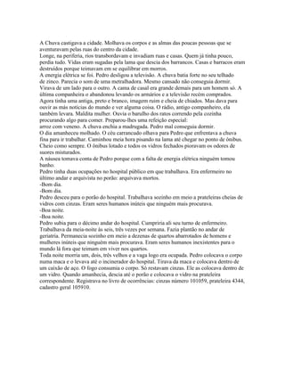 A Chuva castigava a cidade. Molhava os corpos e as almas das poucas pessoas que se
aventuravam pelas ruas do centro da cidade.
Longe, na periferia, rios transbordavam e invadiam ruas e casas. Quem já tinha pouco,
perdia tudo. Vidas eram sugadas pela lama que descia dos barrancos. Casas e barracos eram
destruídos porque teimavam em se equilibrar em morros.
A energia elétrica se foi. Pedro desligou a televisão. A chuva batia forte no seu telhado
de zinco. Parecia o som de uma metralhadora. Mesmo cansado não conseguia dormir.
Virava de um lado para o outro. A cama de casal era grande demais para um homem só. A
última companheira o abandonou levando os armários e a televisão recém comprados.
Agora tinha uma antiga, preto e branco, imagem ruim e cheia de chiados. Mas dava para
ouvir as más notícias do mundo e ver alguma coisa. O rádio, antigo companheiro, ela
também levara. Maldita mulher. Ouvia o barulho dos ratos correndo pela cozinha
procurando algo para comer. Preparou-lhes uma refeição especial:
arroz com veneno. A chuva enchia a madrugada. Pedro mal conseguia dormir.
O dia amanheceu molhado. O céu carrancudo olhava para Pedro que enfrentava a chuva
fina para ir trabalhar. Caminhou meia hora pisando na lama até chegar no ponto de ônibus.
Cheio como sempre. O ônibus lotado e todos os vidros fechados pioravam os odores de
suores misturados.
A náusea tomava conta de Pedro porque com a falta de energia elétrica ninguém tomou
banho.
Pedro tinha duas ocupações no hospital público em que trabalhava. Era enfermeiro no
último andar e arquivista no porão: arquivava mortos.
-Bom dia.
-Bom dia.
Pedro desceu para o porão do hospital. Trabalhava sozinho em meio a prateleiras cheias de
vidros com cinzas. Eram seres humanos inúteis que ninguém mais procurava.
-Boa noite.
-Boa noite.
Pedro subia para o décimo andar do hospital. Cumpriria ali seu turno de enfermeiro.
Trabalhava da meia-noite às seis, três vezes por semana. Fazia plantão no andar de
geriatria. Permanecia sozinho em meio a dezenas de quartos abarrotados de homens e
mulheres inúteis que ninguém mais procurava. Eram seres humanos inexistentes para o
mundo lá fora que teimam em viver nos quartos.
Toda noite morria um, dois, três velhos e a vaga logo era ocupada. Pedro colocava o corpo
numa maca e o levava até o incinerador do hospital. Tirava da maca e colocava dentro de
um caixão de aço. O fogo consumia o corpo. Só restavam cinzas. Ele as colocava dentro de
um vidro. Quando amanhecia, descia até o porão e colocava o vidro na prateleira
correspondente. Registrava no livro de ocorrências: cinzas número 101059, prateleira 4344,
cadastro geral 105910.
 