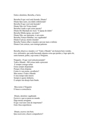 Entra o demônio, Berzebu, e berra.

Berzebu O que você está fazendo, Dinato?
Dinato Que susto, seu diabo embolorado!
Berzebu O que você está fazendo?
Dinato Não vês? Estou lendo!
Berzebu Lendo o quê corno pacato?
Dinato Do Machado de Assis “A Igreja do diabo”
Berzebu Minha igreja, seu tonto?
Dinato Não, seu ignorante, é um conto.
Berzebu Vamos trabalhar, seu vagabundo!
Dinato É pra já, mestre imundo!
Berzebu Vamos olhar o mundo e povoar mais o inferno
Dinato Com certeza, caro inimigo palermo


Berzebu observa o mundo e vê “Todo o Mundo” um homem bem vestido,
rico, milionário, que anda buscando alguma coisa que perdeu; e logo após ele,
outro homem, pobre, cujo nome é Ninguém.

Ninguém - O que você está procurando?
Todo o Mundo - Mil coisas ando a procurar
E sempre consigo achar
Estou sempre disputando
Porque é bom disputar.
Como é o seu nome, cavalheiro?
Meu nome é Todo o Mundo
E meu tempo todo inteiro
Sempre é querer dinheiro,
E sempre isto desejo bem fundo.


Meu nome é Ninguém
E busco a consciência.


Dinato, demônio vagabundo
Escreve o que se passa no mundo
Diga mestre arrogante
O que você tem visto de importante?
Está é boa experiência:


Dinato, escreve isto bem.
Que escreverei, chucro companheiro?
 