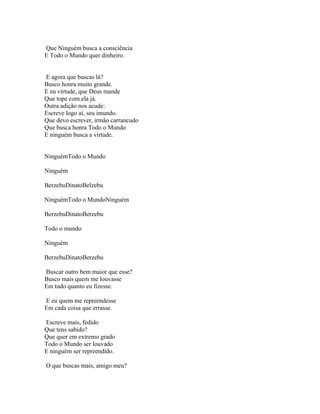 Que Ninguém busca a consciência
E Todo o Mundo quer dinheiro.


E agora que buscas lá?
Busco honra muito grande.
E eu virtude, que Deus mande
Que tope com ela já.
Outra adição nos acude:
Escreve logo aí, seu imundo.
Que devo escrever, irmão carrancudo
Que busca honra Todo o Mundo
E ninguém busca a virtude.


NinguémTodo o Mundo

Ninguém

BerzebuDinatoBelzebu

NinguémTodo o MundoNinguém

BerzebuDinatoBerzebu

Todo o mundo

Ninguém

BerzebuDinatoBerzebu

Buscar outro bem maior que esse?
Busco mais quem me louvasse
Em tudo quanto eu fizesse.

E eu quem me repreendesse
Em cada coisa que errasse.

Escreve mais, fedido
Que tens sabido?
Que quer em extremo grado
Todo o Mundo ser louvado
E ninguém ser repreendido.

O que buscas mais, amigo meu?
 