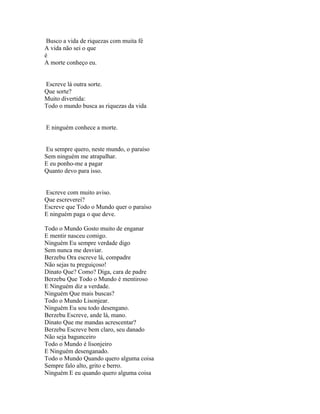 Busco a vida de riquezas com muita fé
A vida não sei o que
é
A morte conheço eu.


Escreve lá outra sorte.
Que sorte?
Muito divertida:
Todo o mundo busca as riquezas da vida


E ninguém conhece a morte.


Eu sempre quero, neste mundo, o paraíso
Sem ninguém me atrapalhar.
E eu ponho-me a pagar
Quanto devo para isso.


Escreve com muito aviso.
Que escreverei?
Escreve que Todo o Mundo quer o paraíso
E ninguém paga o que deve.

Todo o Mundo Gosto muito de enganar
E mentir nasceu comigo.
Ninguém Eu sempre verdade digo
Sem nunca me desviar.
Berzebu Ora escreve lá, compadre
Não sejas tu preguiçoso!
Dinato Que? Como? Diga, cara de padre
Berzebu Que Todo o Mundo é mentiroso
E Ninguém diz a verdade.
Ninguém Que mais buscas?
Todo o Mundo Lisonjear.
Ninguém Eu sou todo desengano.
Berzebu Escreve, ande lá, mano.
Dinato Que me mandas acrescentar?
Berzebu Escreve bem claro, seu danado
Não seja bagunceiro
Todo o Mundo é lisonjeiro
E Ninguém desenganado.
Todo o Mundo Quando quero alguma coisa
Sempre falo alto, grito e berro.
Ninguém E eu quando quero alguma coisa
 