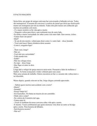 O PACTO MALDITO


Sexta-feira, um grupo de amigos está num bar conversando e bebendo cerveja. Todos
são motoqueiros. O assunto da conversa é a notícia do jornal que dizia que morria pelo
menos um motoqueiro por dia no trânsito. Todos têm pelo menos um conhecido que
morreu em acidente com moto.
- É o maior mistério se há vida após a morte.
- Ninguém voltou para dizer o que realmente tem do outro lado.
-Eu tenho a maior curiosidade em saber como é do outro lado. Sem morrer, éclaro.
-Vamos fazer um pacto?
-Qual?
- Se um de nós morrer, voltará para dizer como é o outro lado – disse Jurandir.
- Você está louco! Quero distância deste assunto.
-Como é, ninguém topa?
-...
.-Nem você, Jorge?
-Não sei.
-Você não tem curiosidade?
-Todo mundo tem.
-Então?
-Não me coloque nisso.
-Eu topo – disse Jorge.
-Que fique só entre os dois.
-Certo.
Longe dali o relógio da igreja marcava meia-noite. Passaram a falar de mulheres e
futebol. As horas avançaram e todos voltaram para suas casas.
Mais uma semana de trabalho. Outros encontros no bar e o assunto não voltou mais a
ser discutido.

Meses depois, quando estavam no bar, Jorge chegou correndo apavorado.

 - Sabem quem morreu num acidente com a moto?
-Quem?
-Jurandir!
-Nossa! Onde foi?
-Em Guarulhos. Ele bateu na traseira de um caminhão.
-Onde está o corpo?
-No velório do Cemitério da Lapa.
-Vamos para lá.
- Vocês se lembram da nossa conversa sobre vida após a morte.
-É mesmo. Vocês combinaram que quem morresse viria dizer ao outro se há algo
após a morte. Pura besteira de bêbados.
-Será besteira mesmo?
-Não sei?
 