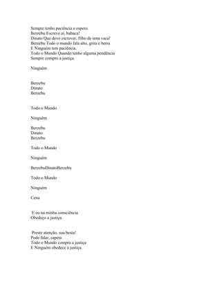 Sempre tenho paciência e espero.
Berzebu Escreve aí, babaca!
Dinato Que devo escrever, filho de uma vaca!
Berzebu Todo o mundo fala alto, grita e berra
E Ninguém tem paciência.
Todo o Mundo Quando tenho alguma pendência
Sempre compro a justiça.

Ninguém


Berzebu
Dinato
Berzebu


Todo o Mundo

Ninguém

Berzebu
Dinato
Berzebu

Todo o Mundo

Ninguém

BerzebuDinatoBerzebu

Todo o Mundo

Ninguém

Cena


E eu na minha consciência
Obedeço a justiça.


Preste atenção, sua besta!
Pode falar, capeta
Todo o Mundo compra a justiça
E Ninguém obedece à justiça.
 