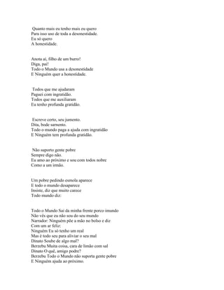 Quanto mais eu tenho mais eu quero
Para isso uso de toda a desonestidade.
Eu só quero
A honestidade.


Anota aí, filho de um burro!
Diga, pai!
Todo o Mundo usa a desonestidade
E Ninguém quer a honestidade.


Todos que me ajudaram
Paguei com ingratidão.
Todos que me auxiliaram
Eu tenho profunda gratidão.


Escreve certo, seu jumento.
Dita, bode sarnento.
Todo o mundo paga a ajuda com ingratidão
E Ninguém tem profunda gratidão.


Não suporto gente pobre
Sempre digo não.
Eu amo ao próximo e sou com todos nobre
Como a um irmão.


Um pobre pedindo esmola aparece
E todo o mundo desaparece
Insiste, diz que muito carece
Todo mundo diz:


Todo o Mundo Sai da minha frente porco imundo
Não vês que eu não sou do seu mundo
Narrador: Ninguém põe a mão no bolso e diz
Com um ar feliz:
Ninguém Eu só tenho um real
Mas é todo seu para aliviar o seu mal
Dinato Soube de algo mal?
Berzebu Muita coisa, cara de limão com sal
Dinato O quê, amigo podre?
Berzebu Todo o Mundo não suporta gente pobre
E Ninguém ajuda ao próximo.
 