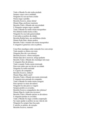 Todo o Mundo Eu não tenho piedade
Sempre venço com a maldade.
Ninguém Eu sou um bom cristão
Nunca nego o perdão.
Berzebu Escreve, aluno idiota!
Dinato Diga, professor marmota
Berzebu Todo o Mundo não tem piedade
E Ninguém sempre nega o perdão.
Todo o Mundo Eu tenho muita mesquinhez
Por dinheiro tenha muita avidez.
Ninguém Eu sou todo generosidade
Com todos os pobres da cidade.
Berzebu Redija bem, seu analfabeto chinês
Dinato Pode falar, dentes podres
Berzebu Todo o mundo tem muita mesquinhez
E ninguém é generoso com os pobres.

Cena Dois mendigos estão comendo lixo com arrojo
Todo mundo se afasta com nojo.
Ninguém lhes dá o seu almoço.
Berzebu Escreve, víbora rastejante
Dinato Que devo escrever, amigo pedante
Berzebu Todo o Mundo dos mendigos tem nojo
E ninguém lhes dá almoço.
Todo o mundo Tenho muita inimizade
Para com todos que me devem na cidade
Ninguém Eu tenho amizade
E é igual à de compadre.
Berzebu Escreve, imbecil!
Dinato Diga, diabo senil!
Berzebu Todo o Mundo tem muita inimizade
E ninguém tem amizade de compadre.
Todo o Mundo Eu tenho muita coragem
Para oprimir os meus devedores.
Ninguém Eu não perco a viagem
Sempre perdôo os covardes.
Berzebu Escreve companheiro dos infernos!
Dinato Diga lá, irmão dos invernos!
Berzebu Todo o Mundo oprime os devedores
E ninguém perdoa os covardes.
Todo o Mundo Eu nego a minha cooperação
Se é para ajudar os pobres na sua vida de cão
Ninguém Eu sempre faço boa ação
E auxilio os pobres, de coração.
Berzebu Escreve, maneta!
 