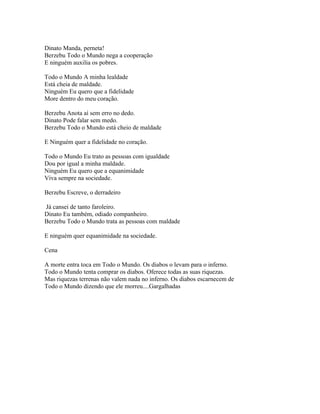Dinato Manda, perneta!
Berzebu Todo o Mundo nega a cooperação
E ninguém auxilia os pobres.

Todo o Mundo A minha lealdade
Está cheia de maldade.
Ninguém Eu quero que a fidelidade
More dentro do meu coração.

Berzebu Anota aí sem erro no dedo.
Dinato Pode falar sem medo.
Berzebu Todo o Mundo está cheio de maldade

E Ninguém quer a fidelidade no coração.

Todo o Mundo Eu trato as pessoas com igualdade
Dou por igual a minha maldade.
Ninguém Eu quero que a equanimidade
Viva sempre na sociedade.

Berzebu Escreve, o derradeiro

Já cansei de tanto faroleiro.
Dinato Eu também, odiado companheiro.
Berzebu Todo o Mundo trata as pessoas com maldade

E ninguém quer equanimidade na sociedade.

Cena

A morte entra toca em Todo o Mundo. Os diabos o levam para o inferno.
Todo o Mundo tenta comprar os diabos. Oferece todas as suas riquezas.
Mas riquezas terrenas não valem nada no inferno. Os diabos escarnecem de
Todo o Mundo dizendo que ele morreu....Gargalhadas
 