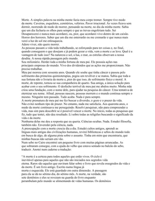 Morte. A simples palavra na minha mente fazia meu corpo tremer. Sempre tive medo
da morte. Caveiras, esqueletos, cemitérios, velórios. Pavor irracional. Às vezes ficava sem
dormir, morrendo de medo de morrer, pensando na morte, no dia da minha morte. Sabia
que um dia fecharia os olhos para sempre e que as trevas engoliriam tudo. Sei
Desaparecerei e nunca mais acordarei, ou, pior, que acordarei vivo dentro de um caixão.
Horror dos horrores. Saber que um dia me enterrarão ou me cremarão e que nunca mais
verei a luz do sol me enlouquecia.
Adoro viver, não quero morrer.
As pessoas passam a vida toda trabalhando, se esforçando para ter coisas e, no final,
quando conseguem o que desejam e já podem gozar a vida, vem a morte e as leva. Qual é a
vantagem de tudo isso? Na natureza o sol, a lua, o mar, as estrelas observam a nossa
desdita. A nossa rápida passagem pelo mundo.
Sou milionário. Herdei toda a minha fortuna de meu pai. Ele possuía ações nas
principais empresas do mundo. Vivo dos dividendos que as ações me proporcionam. Não
preciso trabalhar.
Meu pai morreu com sessenta anos. Quando ele soube que tinha câncer e passou pelo
sofrimento das primeiras quimioterapias, pegou um revólver e se matou. Sabia que toda a
sua fortuna não o livraria da morte e, pior do que isso, do sofrimento físico e moral. A
morte, de repente, tornou-se sua companheira de quarto. Sua amiga, a única solução para
acabar com o seu sofrimento. O desfecho terrível de meu pai me abalou muito. Minha mãe
criou uma fundação, com o nome dele, para ajudar na pesquisa do câncer. Uma tentativa de
eternizar seu nome. Afinal, pessoas nascem, pessoas morrem e o mundo continua sempre o
mesmo. Ninguém tem passado. Tudo acaba. Nada é para sempre.
A morte prematura de meu pai me fez buscar a diversão, o gozo e o prazer da vida.
Não evitei nenhum tipo de prazer. No entanto, nada me satisfazia. Aos quarenta anos, o
medo da morte continuava me perseguindo. Resolvi pesquisar, não para compreender a
vida, mas sim para descobrir se é possível vencer a morte. No início, todas as pesquisas que
fiz, tudo que tentei, não deu resultado. Li sobre todas as religiões buscando o significado da
vida e da morte.
Nenhuma delas me deu a resposta que eu queria. Ciências ocultas. Nada. Estudei filosofia,
também não. Enveredei pela ciência, nada.
A preocupação com a morte crescia dia a dia. Estudei cultos antigos, aprendi as
línguas mais antigas das civilizações humanas, revirei bibliotecas e sebos do mundo todo
em busca de algo, de alguma pista sobre o assunto. Tinha em mim que encontraria, que
minhas buscas não seriam em vão.
Num sebo no Cairo encontrei um pequeno livro com muitas páginas arrancadas. As
que sobraram consegui, com a ajuda do velho que estava sentado no balcão do sebo,
traduzir. Anotei num caderno a tradução:

“A morte é a certeza para todos aqueles que estão vivos. O ciclo é
inevitável apenas para aqueles que não são iniciados nos segredos vida
eterna. Raros são aqueles que ouviram falar sobre o livro que revela ossegredos da vida e
da morte. É um livro antigo. Escrito numa língua já
morta e esquecida. Ele está guardado em outra dimensão. A passagem
para ela se dá no sétimo dia, do sétimo mês. A morte, na verdade, são
sete demônios e eles se revezam na guarda do livro enquanto
perambulam pelo mundo se alimentando de vidas humanas. Os demônios
 