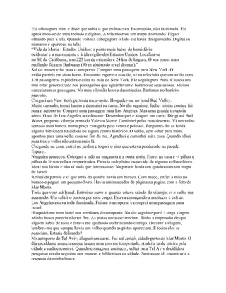 Ele olhou para mim e disse que sabia o que eu buscava. Estarrecido, não falei nada. Ele
aproximou-se do meu teclado e digitou. A tela mostrou um mapa do mundo. Fiquei
olhando para a tela. Quando voltei a cabeça para o lado ele havia desaparecido. Digitei os
números e apareceu na tela:
“Vale da Morte - Estados Unidos: o ponto mais baixo do hemisfério
ocidental e a mais quente e árida região dos Estados Unidos. Localiza-se
no SE da Califórnia, tem 225 km de extensão e 24 km de largura. O seu ponto mais
profundo fica em Badwater (96 m abaixo do nível do mar).”
Saí do museu e fui para o aeroporto. Comprei uma passagem para New York. O
avião partiria em duas horas. Enquanto esperava o avião, vi na televisão que um avião com
320 passageiros explodira e caíra na baia de New York. Ele seguia para Paris. Causou um
mal estar generalizado nos passageiros que aguardavam o horário de seus aviões. Muitos
cancelaram as passagens. No meu vôo não houve desistências. Partimos no horário
previsto.
Cheguei em New York perto da meia-noite. Hospedei-me no hotel Red Valley.
Muito cansado, tomei banho e desmaiei na cama. No dia seguinte, fechei minha conta e fui
para o aeroporto. Comprei uma passagem para Los Angeles. Mas uma grande travessia
aérea. O sol de Los Angeles acordou-me. Desembarquei e aluguei um carro. Dirigi até Bad
Water, pequeno vilarejo perto do Vale da Morte. Caminhei pelas ruas desertas. Vi um velho
sentado num banco, numa praça castigada pelo vento e pelo sol. Perguntei-lhe se havia
alguma biblioteca na cidade ou algum centro histórico. O velho, sem olhar para mim,
apontou para uma velha casa no fim da rua. Agradeci e caminhei até a casa. Quando olhei
para trás o velho não estava mais lá.
Chegando na casa, entrei no jardim e toquei o sino que estava pendurado na parede.
Esperei.
Ninguém apareceu. Coloquei a mão na maçaneta e a porta abriu. Entrei na casa e vi pilhas e
pilhas de livros velhos empoeirados. Parecia o depósito esquecido de alguma velha editora.
Mexi nos livros e não vi nada que interessasse. Na parede havia um quadro com um mapa
de Israel.
Retirei da parede e vi que atrás do quadro havia um buraco. Com medo, enfiei a mão no
buraco e peguei um pequeno livro. Havia um marcador de página na página com a foto do
Mar Morto.
Teria que voar até Israel. Entrei no carro e, quando estava saindo do vilarejo, vi o velho me
acenando. Um calafrio passou por meu corpo. Estava começando a anoitecer e esfriar.
Los Angeles estava toda iluminada. Fui até o aeroporto e comprei uma passagem para
Israel.
Hospedei-me num hotel nos arredores do aeroporto. No dia seguinte parti. Longa viagem.
Minha busca parecia não ter fim. As pistas nada esclareciam. Tinha a impressão de que
alguém sabia de tudo e estava me ajudando ou brincando comigo. Durante a viagem,
lembrei-me que sempre havia um velho quando as pistas apareciam. E todos eles se
pareciam. Estaria delirando?
No aeroporto de Tel Aviv, aluguei um carro. Fui até Jericó, cidade perto do Mar Morto. O
dia escaldante anunciava que ia cair uma enorme tempestade. Andei a tarde inteira pela
cidade e nada encontrei. Quando começou a anoitecer, voltei para Tel Aviv decidido a
pesquisar no dia seguinte nos museus e bibliotecas da cidade. Sentia que ali encontraria a
resposta da minha busca.
 