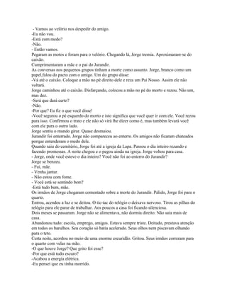 - Vamos ao velório nos despedir do amigo.
-Eu não vou.
-Está com medo?
-Não.
- Então vamos.
Pegaram as motos e foram para o velório. Chegando lá, Jorge tremia. Aproximaram-se do
caixão.
Cumprimentaram a mãe e o pai do Jurandir.
As conversas nos pequenos grupos tinham a morte como assunto. Jorge, branco como um
papel,falou do pacto com o amigo. Um do grupo disse:
-Vá até o caixão. Coloque a mão no pé direito dele e reza um Pai Nosso. Assim ele não
voltará.
Jorge caminhou até o caixão. Disfarçando, colocou a mão no pé do morto e rezou. Não um,
mas dez.
-Será que dará certo?
-Não.
-Por que? Eu fiz o que você disse!
-Você segurou o pé esquerdo do morto e isto significa que você quer ir com ele. Você rezou
para isso. Confirmou o trato e ele não só virá lhe dizer como é, mas também levará você
com ele para o outro lado.
Jorge sentiu o mundo girar. Quase desmaiou.
Jurandir foi enterrado. Jorge não compareceu ao enterro. Os amigos não ficaram chateados
porque entenderam o medo dele.
Quando saiu do cemitério, Jorge foi até a igreja da Lapa. Passou o dia inteiro rezando e
fazendo promessas. A noite chegou e o pegou ainda na igreja. Jorge voltou para casa.
- Jorge, onde você esteve o dia inteiro? Você não foi ao enterro do Jurandir?
Jorge se benzeu.
- Fui, mãe.
- Venha jantar.
- Não estou com fome.
- Você está se sentindo bem?
-Está tudo bem, mãe.
Os irmãos de Jorge chegaram comentado sobre a morte do Jurandir. Pálido, Jorge foi para o
quarto.
Entrou, acendeu a luz e se deitou. O tic-tac do relógio o deixava nervoso. Tirou as pilhas do
relógio para ele parar de trabalhar. Aos poucos a casa foi ficando silenciosa.
Dois meses se passaram. Jorge não se alimentava, não dormia direito. Não saia mais de
casa.
Abandonou tudo: escola, emprego, amigos. Estava sempre triste. Deitado, prestava atenção
em todos os barulhos. Seu coração só batia acelerado. Seus olhos nem piscavam olhando
para o teto.
Certa noite, acordou no meio de uma enorme escuridão. Gritou. Seus irmãos correram para
o quarto com velas na mão.
-O que houve Jorge? Que grito foi esse?
-Por que está tudo escuro?
-Acabou a energia elétrica.
-Eu pensei que eu tinha morrido.
 
