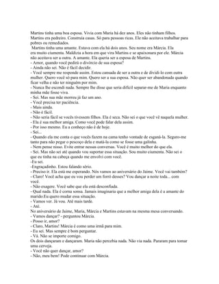 Martins tinha uma boa esposa. Vivia com Maria há dez anos. Eles não tinham filhos.
Martins era pedreiro. Construía casas. Só para pessoas ricas. Ele não aceitava trabalhar para
pobres ou remediados.
 Martins tinha uma amante. Estava com ela há dois anos. Seu nome era Márcia. Ela
era muito ciumenta. Maldizia a hora em que vira Martins e se apaixonara por ele. Márcia
não aceitava ser a outra. A amante. Ela queria ser a esposa de Martins.
- Amor, quando você pedirá o divórcio de sua esposa?
- Ainda não sei. Não é fácil decidir.
- Você sempre me responde assim. Estou cansada de ser a outra e de dividi-lo com outra
mulher. Quero você só para mim. Quero ser a sua esposa. Não quer ser abandonada quando
ficar velha e não ter ninguém por mim.
- Nunca lhe escondi nada. Sempre lhe disse que seria difícil separar-me de Maria enquanto
minha mãe fosse viva.
- Sei. Mas sua mãe morreu já faz um ano.
- Você precisa ter paciência.
- Mais ainda.
- Não é fácil.
- Não seria fácil se vocês tivessem filhos. Ela é seca. Não sei o que você vê naquela mulher.
- Ela é sua melhor amiga. Como você pode falar dela assim.
- Por isso mesmo. Eu a conheço não é de hoje.
- Sei...
- Quando ela me conta o que vocês fazem na cama tenho vontade de esganá-la. Seguro-me
tanto para não pegar o pescoço dela e matá-la como se fosse uma galinha.
- Nem pense nisso. Evite entrar nessas conversas. Você é muito melhor do que ela.
- Sei. Mas não sei até quando vou suportar essa situação. Sou muito ciumenta. Não sei o
que eu tinha na cabeça quando me envolvi com você.
-Eu sei.
-Engraçadinho. Estou falando sério.
- Preciso ir. Ela está me esperando. Nós vamos ao aniversário do Jaime. Você vai também?
- Claro! Você acha que eu vou perder um forró desses? Vou dançar a noite toda... com
você.
- Não exagere. Você sabe que ela está desconfiada.
- Qual nada. Ela é corna sonsa. Jamais imaginaria que a melhor amiga dela é a amante do
marido.Eu quero mudar essa situação.
- Vamos ver. Já vou. Até mais tarde.
- Até.
No aniversário de Jaime, Maria, Márcia e Martins estavam na mesma mesa conversando.
- Vamos dançar? - perguntou Márcia.
- Posso ir, amor?
- Claro, Martins! Márcia é como uma irmã para mim.
- Eu sei. Mas sempre é bom perguntar.
- Vá. Não se importe comigo.
Os dois dançaram e dançaram. Maria não percebia nada. Não via nada. Pararam para tomar
uma cerveja.
- Você não quer dançar, amor?
- Não, meu bem! Pode continuar com Márcia.
 