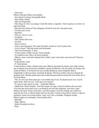- Está certo.
Márcia olha para Maria com desdém.
- Sua esposa é mesmo uma grande idiota.
- Sua amiga é idiota?
- Não sou amiga dela.
- Mas finge ser. Ela é sua amiga. Conta-lhe todos os segredos. Você é apenas a ouvinte e se
aproveita disso.
- Que proveito tenho eu? Sou obrigada a dividi-lo com ela. Uma pata sonsa.
- Um dia serei só seu.
- Quando?
- Não sei. Talvez se ela...
- Complete.
- Não! Jamais faria isso.
- Eu faria.
- Nem se atreva.
- Veja o meu desespero. Sou capaz de matar só para ter você só para mim.
- Você é louca!? Não fale assim nem brincando.
- Não estou brincando. É sério.
- Vamos sentar e beber cerveja. Estou cansado.
- Eu também estou. Mas é da nossa situação.
- Márcia, como vocês dois dançam bem. Sobre o que vocês tanto conversavam? Estavam
tão sérios.
- Nada demais, amor.
- É. Nada demais.
A festa acabou e todos voltaram para casa. Márcia morrendo de ciúmes, pois tinha certeza
que as danças com ela haviam acendido o desejo de Martins e ele iria matar seu desejo com
a pata da Maria. E ela ficaria em casa sozinha deitada na cama chupando dedo e
imaginando os dois na cama, morrendo de desejo. Precisava acabar com essa situação de
qualquer jeito. Decidiu apelar para uma conhecida que poderia ensinar-lhe uma forma de se
livrar de Maria.
- Sim. Eu sei o que fazer para que o seu amado seja só seu. Eu já passei por isso. E já fiz
muito disso. Não tem erro. Você quer isso mesmo?
- É o que eu mais quero na vida. – respondeu Márcia.
- Muito bem. Preste atenção. Você deve pegar um sapo e deixá-lo debaixo da sua cama.
Você tem que fazer amor com o seu homem nos sete dias seguintes, sem tirar o sapo
debaixo da cama. Numa sexta-feira, você deve pegar o resto de comida, que sobrou no
prato da sua rival, e colocar dentro da boca do sapo. Costura a boca dele e enterre o sapo no
cemitério, numa cova recém aberta. Logo você verá o resultado. Ninguém escapa.
Márcia seguiu as orientações. Numa quinta-feira:
- Querido!
- Diga, Márcia.
- Quero lhe pedir um favor.
- Peça.
 