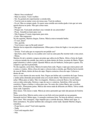 - Maria é boa cozinheira?
- Mais ou menos. Você é melhor.
- Sei. Eu gostaria de experimentar a comida dela.
- Você já com eu tantas vezes em nossa casa. Você já conhece.
- Eu sei. Mas eu sempre ajudo. Eu quero uma comida sem minha ajuda e tem que ser uma
queela deixou no prato. Não quis comer mais.
- Por que?
- Porque sim. Você pode satisfazer essa vontade do seu amorzinho?
- Posso. Amanhã eu trarei para você.
- Não Esqueça. É muito importante para mim.
- Certo. Não esquecerei.
No dia seguinte, Martins chegou. Entrou. Márcia estava tomando banho.
- É você, amor?
- Sim, querida.
- Você trouxe o que eu lhe pedi ontem?
Martins havia esquecido completamente. Olhou para o forno do fogão e viu um prato com
comida.
- Trouxe. Você acha que eu esqueceria um pedido seu?
- Que bom, amor. Hoje eu vou acabar com você na cama para lhe mostrar todo o meu amor.
- Ótimo.
Martins foi até o armário e pegou um prato que sabia era de Maria. Abriu o forno do fogão
e colocou metade da comida, que estava no prato dentro do forno, no prato de Maria. Pegou
papel alumínio e cobriu o prato. Quando Márcia saiu do banheiro, foram para o quarto. Ela
cumpriu o que havia prometido.
No dia seguinte, sexta-feira, Márcia levantou bem cedo. Pegou o sapo que estava preso sob
a cama e o matou. Abriu a boca do sapo e colocou toda a comida, que Martins havia trazido
da casa de Maria, dentro da boca do sapo. Depois costurou a boca do sapo. Colocou-o
dentro de um
saco e o saco dentro de uma sacola. Saiu. Pegou um ônibus até o cemitério da Lapa. Entrou
e andou pelas alamedas procurando uma cova recém aberta. Não demorou muito para
achar. Olhou para os lados. Não viu ninguém. Afastou a coroa de flores e fez um buraco
com as mãos enluvadas. Retirou o sapo do saco e o enterrou. Satisfeita e feliz saiu do
cemitério. Pegou o ônibus e voltou para casa. No outro dia visitou Maria, que a recebeu
muito feliz. Almoçaram juntas. Márcia não notou nada de diferente em Maria. Talvez ainda
fosse cedo. Esperaria.
Dois meses. Três meses e nada. Márcia já estava pensando que tudo não passara de história
falsa.
Numa sexta-feira, Márcia sentiu como se um bolo estivesse parado na sua garganta.
Sensação terrível. Bebeu água. A sensação continuou forte. Na hora do almoço, sentou-se
para comer. Não conseguiu. Algo impedia que a comida descesse. Bebeu mais água. A
fome aumentava. No jantar também não conseguiu comer nada. Quando Martins chegou,
estranhou.
- O que houve, amor? Você está esquisita.
- Nada.
- Você está naqueles dias?
- Não.
 