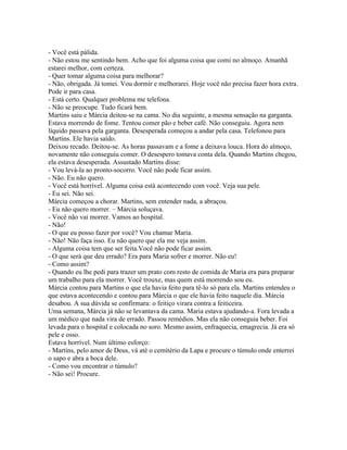- Você está pálida.
- Não estou me sentindo bem. Acho que foi alguma coisa que comi no almoço. Amanhã
estarei melhor, com certeza.
- Quer tomar alguma coisa para melhorar?
- Não, obrigada. Já tomei. Vou dormir e melhorarei. Hoje você não precisa fazer hora extra.
Pode ir para casa.
- Está certo. Qualquer problema me telefona.
- Não se preocupe. Tudo ficará bem.
Martins saiu e Márcia deitou-se na cama. No dia seguinte, a mesma sensação na garganta.
Estava morrendo de fome. Tentou comer pão e beber café. Não conseguiu. Agora nem
líquido passava pela garganta. Desesperada começou a andar pela casa. Telefonou para
Martins. Ele havia saído.
Deixou recado. Deitou-se. As horas passavam e a fome a deixava louca. Hora do almoço,
novamente não conseguiu comer. O desespero tomava conta dela. Quando Martins chegou,
ela estava desesperada. Assustado Martins disse:
- Vou levá-la ao pronto-socorro. Você não pode ficar assim.
- Não. Eu não quero.
- Você está horrível. Alguma coisa está acontecendo com você. Veja sua pele.
- Eu sei. Não sei.
Márcia começou a chorar. Martins, sem entender nada, a abraçou.
- Eu não quero morrer. – Márcia soluçava.
- Você não vai morrer. Vamos ao hospital.
- Não!
- O que eu posso fazer por você? Vou chamar Maria.
- Não! Não faça isso. Eu não quero que ela me veja assim.
- Alguma coisa tem que ser feita.Você não pode ficar assim.
- O que será que deu errado? Era para Maria sofrer e morrer. Não eu!
- Como assim?
- Quando eu lhe pedi para trazer um prato com resto de comida de Maria era para preparar
um trabalho para ela morrer. Você trouxe, mas quem está morrendo sou eu.
Márcia contou para Martins o que ela havia feito para tê-lo só para ela. Martins entendeu o
que estava acontecendo e contou para Márcia o que ele havia feito naquele dia. Márcia
desabou. A sua dúvida se confirmara: o feitiço virara contra a feiticeira.
Uma semana, Márcia já não se levantava da cama. Maria estava ajudando-a. Fora levada a
um médico que nada vira de errado. Passou remédios. Mas ela não conseguia beber. Foi
levada para o hospital e colocada no soro. Mesmo assim, enfraquecia, emagrecia. Já era só
pele e osso.
Estava horrível. Num último esforço:
- Martins, pelo amor de Deus, vá até o cemitério da Lapa e procure o túmulo onde enterrei
o sapo e abra a boca dele.
- Como vou encontrar o túmulo?
- Não sei! Procure.
 