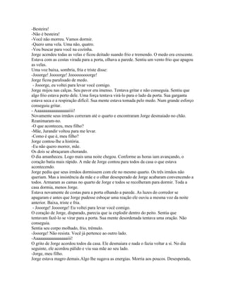 -Besteira!
-Não é besteira!
-Você não morreu. Vamos dormir.
-Quero uma vela. Uma não, quatro.
-Vou buscar para você na cozinha.
Jorge acendeu todas as velas e ficou deitado suando frio e tremendo. O medo era crescente.
Estava com as costas virada para a porta, olhava a parede. Sentiu um vento frio que apagou
as velas.
Uma voz baixa, sombria, fria e triste disse:
-Jooorge! Joooorge! Jooooooooorge!
Jorge ficou paralisado de medo.
 - Jooorge, eu voltei para levar você comigo.
Jorge mijou nas calças. Seu pavor era imenso. Tentava gritar e não conseguia. Sentiu que
algo frio estava perto dele. Uma força tentava virá-lo para o lado da porta. Sua garganta
estava seca e a respiração difícil. Sua mente estava tomada pelo medo. Num grande esforço
conseguiu gritar.
- Aaaaaaaaaaaaaaaaaiiii!
Novamente seus irmãos correram até o quarto e encontraram Jorge desmaiado no chão.
Reanimaram-no.
-O que aconteceu, meu filho?
-Mãe, Jurandir voltou para me levar.
-Como é que é, meu filho?
Jorge contou-lhe a história.
-Eu não quero morrer, mãe.
Os dois se abraçaram chorando.
O dia amanheceu. Logo mais uma noite chegou. Conforme as horas iam avançando, o
coração batia mais rápido. A mãe de Jorge contou para todos da casa o que estava
acontecendo.
Jorge pediu que seus irmãos dormissem com ele no mesmo quarto. Os três irmãos não
queriam. Mas a insistência da mãe e o olhar desesperado de Jorge acabaram convencendo a
todos. Armaram as camas no quarto de Jorge e todos se recolheram para dormir. Toda a
casa dormia, menos Jorge.
Estava novamente de costas para a porta olhando a parede. As luzes do corredor se
apagaram e antes que Jorge pudesse esboçar uma reação ele ouviu a mesma voz da noite
anterior. Baixa, triste e fria.
 - Jooorge! Joooorge! Eu voltei para levar você comigo.
O coração de Jorge, disparado, parecia que ia explodir dentro do peito. Sentia que
tentavam fazê-lo se virar para a porta. Sua mente desordenada tentava uma oração. Não
conseguia.
Sentia seu corpo molhado, frio, trêmulo.
-Jooorge! Não resista. Você já pertence ao outro lado.
-Aaaaaaaaaaaaaaaaaiii!
O grito de Jorge acordou todos da casa. Ele desmaiara e nada o fazia voltar a si. No dia
seguinte, ele acordou pálido e viu sua mãe ao seu lado.
-Jorge, meu filho.
Jorge estava magro demais.Algo lhe sugava as energias. Morria aos poucos. Desesperada,
 