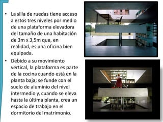 • La silla de ruedas tiene acceso
a estos tres niveles por medio
de una plataforma elevadora
del tamaño de una habitación
de 3m x 3,5m que, en
realidad, es una oficina bien
equipada.
• Debido a su movimiento
vertical, la plataforma es parte
de la cocina cuando está en la
planta baja; se funde con el
suelo de aluminio del nivel
intermedio y, cuando se eleva
hasta la última planta, crea un
espacio de trabajo en el
dormitorio del matrimonio.
 