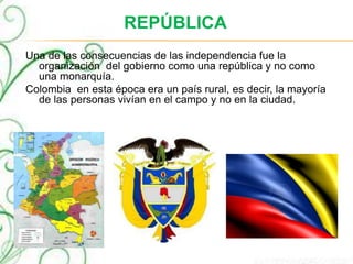 REPÚBLICA
Una de las consecuencias de las independencia fue la
organización del gobierno como una república y no como
una monarquía.
Colombia en esta época era un país rural, es decir, la mayoría
de las personas vivían en el campo y no en la ciudad.
 
