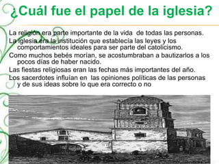 ¿Cuál fue el papel de la iglesia?
La religión era parte importante de la vida de todas las personas.
La iglesia era la institución que establecía las leyes y los
comportamientos ideales para ser parte del catolicismo.
Como muchos bebés morían, se acostumbraban a bautizarlos a los
pocos días de haber nacido.
Las fiestas religiosas eran las fechas más importantes del año.
Los sacerdotes influían en las opiniones políticas de las personas
y de sus ideas sobre lo que era correcto o no
 