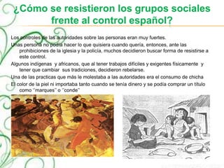 ¿Cómo se resistieron los grupos sociales
frente al control español?
Los controles de las autoridades sobre las personas eran muy fuertes.
Unas persona no podía hacer lo que quisiera cuando quería, entonces, ante las
prohibiciones de la iglesia y la policía, muchos decidieron buscar forma de resistirse a
este control.
Algunos indígenas y africanos, que al tener trabajos difíciles y exigentes físicamente y
tener que cambiar sus tradiciones, decidieron rebelarse.
Una de las practicas que más le molestaba a las autoridades era el consumo de chicha
El color de la piel ni importaba tanto cuando se tenía dinero y se podía comprar un título
como ‘’marques’’ o ‘’conde’’
 