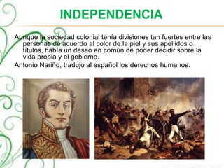 INDEPENDENCIA
Aunque la sociedad colonial tenía divisiones tan fuertes entre las
personas de acuerdo al color de la piel y sus apellidos o
títulos, había un deseo en común de poder decidir sobre la
vida propia y el gobierno.
Antonio Nariño, tradujo al español los derechos humanos.
 