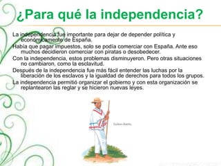 ¿Para qué la independencia?
La independencia fue importante para dejar de depender política y
económicamente de España.
Había que pagar impuestos, solo se podía comerciar con España. Ante eso
muchos decidieron comerciar con piratas o desobedecer.
Con la independencia, estos problemas disminuyeron. Pero otras situaciones
no cambiaron, como la esclavitud.
Después de la independencia fue más fácil entender las luchas por la
liberación de los esclavos y la igualdad de derechos para todos los grupos.
La independencia permitió organizar el gobierno y con esta organización se
replantearon las reglar y se hicieron nuevas leyes.
 