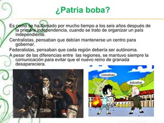 ¿Patria boba?
Es como se ha llamado por mucho tiempo a los seis años después de
la primera independencia, cuando se trato de organizar un país
independiente.
Centralistas, pensaban que debían mantenerse un centro para
gobernar.
Federalistas, pensaban que cada región debería ser autónoma.
A pesar de las diferencias entre las regiones, se mantuvo siempre la
comunicación para evitar que el nuevo reino de granada
desapareciera.
 