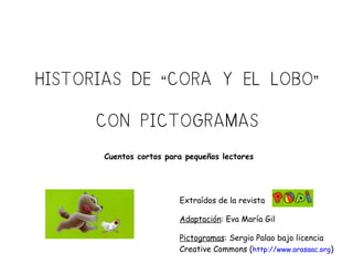 HISTORIAS DE CORA Y EL LOBO“ ”
CON PICTOGRAMAS
Extraídos de la revista
Adaptación: Eva María Gil
Pictogramas: Sergio Palao bajo licencia
Creative Commons (http://www.arasaac.org)
Cuentos cortos para pequeños lectores
 