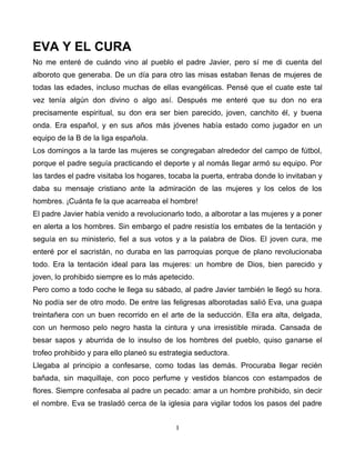 EVA Y EL CURA
No me enteré de cuándo vino al pueblo el padre Javier, pero sí me di cuenta del
alboroto que generaba. De un día para otro las misas estaban llenas de mujeres de
todas las edades, incluso muchas de ellas evangélicas. Pensé que el cuate este tal
vez tenía algún don divino o algo así. Después me enteré que su don no era
precisamente espiritual, su don era ser bien parecido, joven, canchito él, y buena
onda. Era español, y en sus años más jóvenes había estado como jugador en un
equipo de la B de la liga española.
Los domingos a la tarde las mujeres se congregaban alrededor del campo de fútbol,
porque el padre seguía practicando el deporte y al nomás llegar armó su equipo. Por
las tardes el padre visitaba los hogares, tocaba la puerta, entraba donde lo invitaban y
daba su mensaje cristiano ante la admiración de las mujeres y los celos de los
hombres. ¡Cuánta fe la que acarreaba el hombre!
El padre Javier había venido a revolucionarlo todo, a alborotar a las mujeres y a poner
en alerta a los hombres. Sin embargo el padre resistía los embates de la tentación y
seguía en su ministerio, fiel a sus votos y a la palabra de Dios. El joven cura, me
enteré por el sacristán, no duraba en las parroquias porque de plano revolucionaba
todo. Era la tentación ideal para las mujeres: un hombre de Dios, bien parecido y
joven, lo prohibido siempre es lo más apetecido.
Pero como a todo coche le llega su sábado, al padre Javier también le llegó su hora.
No podía ser de otro modo. De entre las feligresas alborotadas salió Eva, una guapa
treintañera con un buen recorrido en el arte de la seducción. Ella era alta, delgada,
con un hermoso pelo negro hasta la cintura y una irresistible mirada. Cansada de
besar sapos y aburrida de lo insulso de los hombres del pueblo, quiso ganarse el
trofeo prohibido y para ello planeó su estrategia seductora.
Llegaba al principio a confesarse, como todas las demás. Procuraba llegar recién
bañada, sin maquillaje, con poco perfume y vestidos blancos con estampados de
flores. Siempre confesaba al padre un pecado: amar a un hombre prohibido, sin decir
el nombre. Eva se trasladó cerca de la iglesia para vigilar todos los pasos del padre


                                           1
 