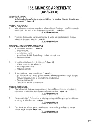 162. NINIVE SE ARREPIENTE
                                               (JONÁS 3:1-10)
VERSO DE MEMORIA:
      "¿Quién sabe si se volverá y se arrepentirá Dios, y se apartará del ardor de su ira, y no
      pereceremos?" Jonás 3:9

FALSO O VERDADERO:
1.    "Vino palabra de Jehová por segunda vez a Jonás diciendo: 'Levántate y vé a Nínive, aquella
      gran ciudad, y proclama en ella el mensaje que yo te diré.' " Jonás 3:1-2
                                           FALSO O VERDADERO

2.      Y comenzó Jonás a entrar por la ciudad, camino de un día, y predicaba diciendo: De aquí a
        veinte días Nínive será destruída. Jonás 3:4
                                              FALSO O VERDADERO

SUBRAYA LAS RESPUESTAS CORRECTAS:
3.   "Y los hombres de Nínive..." Jonás 3:5
     a. creyeron a Dios,
     b. y proclamaron ayuno,
     c. y se vistieron de cilicio desde el mayor hasta el menor de ellos
     d. todas son correctas

4.      "Y llegó la noticia hasta el rey de Nínive, y..." Jonás 3:6
        a. él hizo como que no escuchó nada
        b. se despojó de su corona
        c. ninguna es correcta

5.      "E hizo proclamar y anunciar en Nínive..." Jonás 3:7
        a. por mandato del rey y de sus grandes, diciendo: 'Hombres y animales, bueyes y ovejas,
           no gusten cosa alguna; no se les dé alimento, ni beban agua;
        b. Subieron los impuestos
        c. Celebraron el día de la Independencia

FALSO O VERDADERO:
6.    "Sino cúbranse de cilicio hombres y animales, y clamen a Dios fuertemente; y conviértase
      cada uno de su mal camino,de la rapiña que hay en sus manos." Jonás 3:8
                                           FALSO O VERDADERO

7.      El rey también dijo: "¿Quién sabe si se volverá y se arrepentirá Dios, y se apartará del ardor
        de su ira, y no pereceremos?" Jonás 3:9
                                              FALSO O VERDADERO

8.      Y vio Dios lo que hicieron, que se convirtieron de su mal camino; y se alegro del mal que
        había dicho que les haría. Jonás 3:10
                                              FALSO O VERDADERO



                                                                                                         1/2
 