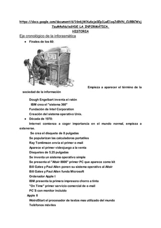 https://docs.google.com/document/d/16n6jWXu6ojeSEp1LwE1oqJdBVN_CUBBCWsj
7zuM4oNs/editDE LA INFORMÁTICA.
HISTORIA
Eje cronológico de la inforasmática
● Finales de los 60:
Empieza a aparecer el término de la
sociedad de la información
Dough Engelbart inventa el ratón
IBM crea el "sistema 360"
Fundación de Intel Corporation
Creación del sistema operativo Unix.
● Década de 1970:
Internet comienza a coger importancia en el mundo normal, empieza a
extenerse.
Se crea el disquete de 8 pulgadas
Se popularizan las calculadoras portatiles
Ray Tomlimson envía el primer e-mail
Aparece el primer videojuego a la venta
Disquetes de 5.25 pulgadas
Se inventa un sistema operativo simple
Se presenta el "Altair 8800" primer PC que aparece como kit
Bill Gates y Paul Allen ponen su sistema operativo al Altair
Bill Gates y Paul Allen funda Microsoft
Ordenador Apple I
IBM presenta la primera impresora chorro a tinta
"On Time" primer servicio comercial de e-mail
PC´S con monitor incluido
Apple II
WotrdStart el procesador de textos mas utilizado del mundo
Teléfonos móviles
 