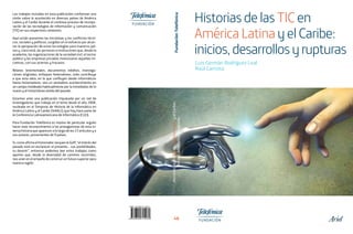 Luis Germán Rodríguez Leal
Raúl Carnota
HistoriasdelasTICenAméricaLatinayelCaribe:
iinicios,desarrollosyrupturas
48
Los trabajos incluidos en esta publicación conforman una
visión sobre lo acontecido en diversos países de América
Latina y el Caribe durante el continuo proceso de incorpo-
ración de las tecnologías de información y comunicación
(TIC) en sus respectivos contextos.
Aquí están presentes las iniciativas y los conflictos técni-
cos, sociales y políticos, surgidos en el esfuerzo por alcan-
zar la apropiación de estas tecnologías para nuestros paí-
ses y, claro está, las personas e instituciones que, desde la
academia, las organizaciones de la sociedad civil, el sector
público y las empresas privadas motorizaron aquellas ini-
ciativas, con sus aciertos y fracasos.
Relatos testimoniales, documentos inéditos, investiga-
ciones originales, enfoques heterodoxos, todo contribuye
a que esta obra, en la que confluyen desde informáticos
hasta historiadores, sea un verdadero acontecimiento en
un campo moldeado habitualmente por la inmediatez de lo
nuevo y el instantáneo olvido del pasado.
Estamos ante una publicación impulsada por un red de
investigadores que trabaja en el tema desde el año 2008,
nucleada en el Simposio de Historia de la Informática en
América Latina y el Caribe (SHIALC) que hoy hace parte de
la Conferencia Latinoamericana de Informática (CLEI).
Para Fundación Telefónica es motivo de particular orgullo
hacer este reconocimiento a los protagonistas de esta in-
tensa historia que aparecen a lo largo de los 23 artículos y a
sus autores, provenientes de 9 países.
Si, como afirma el historiador Jacques le Goff, “el interés del
pasado está en esclarecer el presente… sus posibilidades,
su devenir”, entonces podemos leer estos trabajos como
aportes que, desde la diversidad de caminos recorridos,
nos unen en el empeño de construir un futuro superior para
nuestra región.
HistoriasdelasTIC en
AméricaLatinayelCaribe:
inicios,desarrollosyrupturas
 