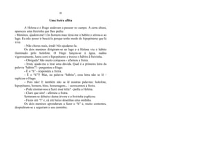 H
Uma freira aflita
A Helena e o Hugo andavam a passear no campo. A certa altura,
apareceu uma freirinha que lhes pediu:
- Meninos, ajudem-me! Um homem mau tirou-me o hábito e atirou-o ao
lago. Eu não posso ir buscá-la porque tenho medo do hipopótamo que lá
vive.
- Não chores mais, irmã! Nós ajudamo-la.
Os dois meninos dirigiram-se ao lago e a Helena viu o hábito
iluminado pelo holofote. O Hugo lançou-se à água, nadou
vigorosamente, lutou com o hipopótamo e trouxe o hábito à freirinha.
- Obrigada! São muito corajosos - afirmou a freira.
- Irmã, ajude-me a tirar uma dúvida. Qual é a primeira letra da
palavra “hábito”! - perguntou o Hugo.
- É o “h” - respondeu a freira.
- É o “h”?! Mas, na palavra “hábito”, essa letra não se lê -
replicou o Hugo.
- Pois não! E também não se lê noutras palavras: holofote,
hipopótamo, homem, hino, homenagem... - acrescentou a freira.
- Pode ensinar-nos a fazer essa letra? - pediu a Helena.
- Claro que sim! - afirmou a freira.
Sentaram-se debaixo duma árvore e a freirinha explicou:
- Fazes um “l” e, cá em baixo desenhas uma ondinha.
Os dois meninos aprenderam a fazer o “h” e, muito contentes,
despediram-se e seguiram o seu caminho.
 