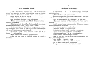 T
Uma tia tocadora de corneta
A Tutu e a tia estavam a brincar na sala. A Tutu era uma menina
de seis anos que tinha um lindo tótó na cabeça. A tia, já velhinha,
parecia ainda nova. Estava muito divertida, saltava e tocava corneta.
- Tá, tá, tá, tá, tá, tá! Té, té, té, té, té, té!
A Tuto ouvia e ria-se com o espectáculo que a tia apresentava.
- Tia, és tão tonta! - exclamou a Tuto, com carinho.
- Mas tu gostas assim, não gostas? Então deixa-me ser tonta à
vontade - afirmou a tia.
- Mas, tia, eu tenho de trabalhar. Por isso, pára lá com as tuas
brincadeiras e ajuda-me a fazer o “t” de tia - pediu a menina.
- Está bem, eu ajudo-te. É fácil! Salta bem para cima! Deixa-te
cair pelo mesmo sítio da subida. Já perto do chão, estica a perninha para
não caires. No cimo da letra, põe um travessão.
- Que bom! Amanhã, a minha professora vai ficar feliz. Já sei
fazer o “t”! - exclamou Tutu.
- Agora já posso tocar à vontade? - perguntou a tia.
- Podes tocar toda a noite. Eu vou fazer “montes” de “t” de tia -
disse Tutu.
L
Lálá, Lélé e Lóló no campo
À tarde, a Lálá, a Lélé e a Lóló foram ao campo. Viram linda
papoilas e tulipas.
- É tudo tão lindo aqui! - exclamou Lóló.
Entretiveram-se a colher flores e não repararam que a noite tinha
caído. Viram a lua brilhante no céu escuro.
- E se nos aparece a bruxa má? - perguntou Lélé, com medo.
- Eu não sou uma bruxa má! Sou uma bruxa boa - falou uma voz
estranha.
As três meninas ficaram muito assustadas. Deitaram-se no chão,
no meio das papoilas e das tulipas.
A bruxa Lecas aproximou-se e disse-lhes:
- Vamos lá levantar! Eu levo-vos a casa.
As meninas perderam o medo e seguiram a bruxa Lecas.
- Como havemos de te agradecer? - perguntou Lálá.
- Ensinem-me a fazer o “l” de lua - respondeu a bruxa.
As três meninas, ao mesmo tempo, disseram:
- Faz um risco para cima, dá um lacinho comprido e vem para
baixo, esticando a perninha.
- Mas isso é o “é” - afirmou a bruxa.
- Não. O “é” é mais baixinho. O “l” é um gigante.
- Já sei! Já sei! - disse a bruxa entusiasmada.
E foi para casa a correr e a saltar: lá, lá, lá! Lé, lé, lé.
 