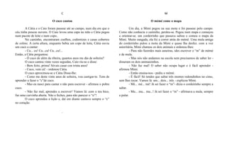 C
O cuco cantou
A Cátia e o Caio foram passear até ao campo, num dia em que o
céu tinha poucas nuvens. O Caio levou uma capa na mão e Cátia pegou
num pacote de leite e num copo..
No caminho, encontraram coelhos, codornizes e casas cobertos
de colmo. A certa altura, enquanto bebia um copo de leite, Cátia ouviu
um cuco a cantar:
- Cu... cu! Cu...cu! Cu...cu!...
Então, a Cátia perguntou:
- Ó cuco de além da ribeira, quantos anos me dás de solteira?
O cuco cantou vinte vezes seguidas, Caio riu-se e disse:
- Bem feito, prima! Sóvais casar con trinta anos!
- Cuco, vem cá! - ordenou Cátia.
O cuco aproximou-se e Cátia Disse-lhe:
- Como me deste vinte anos de solteira, vou castigar-te. Tens de
aprender a fazer o “c”de cuco.
- Mas eu nasci para cantar e não para escrever - afirmou o pobre
cuco.
- Não faz mal, aprendes a escrever! Vamos lá: com o teu bico,
faz uma curvinha aberta. Não a feches, para não parecer o “o”!
O cuco aprendeu a lição e, daí em diante cantava sempre o “c”
no coração.
´
M
O mémé come o mapa
Um dia, a Mimi pegou na sua mota e foi passear pelo campo.
Como não conhecia o caminho, perdeu-se. Pegou num mapa e começou
a orientar-se. um cordeirinho que passava saltou e comeu o mapa da
Mimi. Muito zangada, ela foi a correr atrás do mémé. Uma mula amiga
do cordeirinho pulou a mota da Mimi e quase lha desfez. com a voz
autoritária, Mimi chamou os dois animais e ordenou-lhes:
- Para não fazerdes mais asneiras, ides escrever o “m” de mémé
e de mula.
- Mas nós não andamos na escola nem precisamos de saber ler -
disseram os dois animaizinhos.
- Não faz mal! O saber não ocupa lugar e é fácil aprender -
afirmou Mimi.
- Então ensina-nos - pediu o mémé.
- É fácil! Só tendes que saltar três montes redondinhos no cimo,
sem lhes tocar. Vamos lá: um... dois... três - explicou Mimi.
- Mé... mé... mé! Já sei fazer o “m”- dizia o cordeirinho sempre a
saltar.
- Mu... mu... mu...! Já sei fazer o “m” - afirmava a mula, sempre
a pular.
 