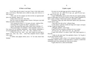 N
O Nini e o avô Nuno
O avô Nuno deu de comer à sua neta. Como o leite tinha muito
nata, o avô tirou-a. Mas bateu com a colher no copo, este virou-se e o
leite verteu-se.
- Nini, vem cá! Vai comprar um litro de leite ao supermercado
para a tua maninha - pediu o avô.
- Então, dá-me uma nota - disse Nini.
Nini foi a correr ao supermercado e trouxe o leite que a sua irmã
bebeu num abrir e fechar de olhos.
- Avô, ensina-me a fazer o “n” de nota e de neta - suplicou Nini.
- Está bem! Mas tu gostas de saltar? - perguntou o avô.
- Gosto! Mas agora não quero saltar. Quero fazer a letrinha “n”.
- Não te preocupes! Aos saltinhos, vamos aprender a fazer o “n”.
Ora vamos lá! Um saltinho redondinho... outro saltinho redondinho e
um escorregãozinho final. Um... dois... um... dois - explicou o avô.
- É fácil! Já sei! Um... dois ... um... dois! Agora vou usar lápis e
papel! Um... dois.. um... dois... - disse Nini, enquanto riscava o papel
com o lápis.
E encheu uma página inteira com o “n” de nota muito bem
feitinho.
G
O galo e o gato
Era uma vez um galo gago que não se cansava de cantar:
- Eu sou o ga... ga... galo! Tu és o ga... ga... gato! Eu sou o ga...
ga... galo! Tu és o ga... ga... gato!
O gato Malhadinhas, que já estava farto de ouvir aquela cantiga,
pegou no galo gago com a boca e atirou-o ao lago. O galo mergulhou na
água e quase se afogou. Depois deu às patas e aprendeu a nadar.
Entretanto, Gugu, que tinha observado aquela cena, aproximou-
se para salvar o galo.
- Gato mau! Isso não se faz! - afirmou Gugu.
A certa altura, a gola do vestido da Gugu caiu à água e navegou
no lago. O galo foi logo buscá-la.
- Obrigada, galinho! - disse Gugu.
O galo ficou todo contente e começou de novo a cantar:
- Eu sou o ga... ga... galo! Tu és o ga... ga... gato mau!
O gato ficou furioso e ia atacar o galo. Mas Gugu segurou-o e
disse-lhe:
- Anda cá, não sejas mau! Vais aprender a fazer o “g” de galo e
de gato para ficardes amigos.
E lá começou o gato a fazer o “g”: primeiro desenhou a cabeça
redondinha. Depois esticou o corpo para baixo e enrolou a cauda bem
redondinha para cima, passando por cima do seu corpito.
O galo observava-o, cheio de felicidade.
 