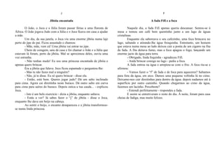 J
Jibóia encantada
O João, o Joca e a Júlia foram passar férias a uma floresta de
África. O João jogava Judo com a Júlia e o Joca ficava em casa a ajudar
a mãe.
Um dia, da sua janela, o Joca viu uma enorme jibóia numa laje
perto do jipe do pai. Ficou assustado e chamou:
- Mãe, mãe, vem cá! Uma jibóia vai entrar no jipe.
Cheio de coragem, saiu de casa e foi chamar o João e a Júlia que
estavam lá foram, perto da jibóia. Mal se aproximou deles, ouviu uma
voz estranha:
- Não tenhas medo! Eu sou uma princesa encantada de jibóia e
apenas quero brincar.
Era a jibóia que falava. Joca ficou espantado e perguntou-lhe:
- Mas tu não fazes mal a ninguém?
- Não, já te disse. Eu só quero brincar - disse ela.
- Então, está bem. Queres jogar judo? Dá um salto inclinado
para cima. Agora cai direitinha neste buraco. Dá outro salto em curva
para cima para saíres do buraco. Depois estica a tua cauda... - explicou
Joca.
- Isto é um belo exercício - dizia a jibóia, enquanto saltava.
- Estás a ver? Já sabes fazer o “j” de jibóia - disse o Joca,
enquanto lhe dava um beijo na cabeça.
Ao sentir o beijo, o encanto desapareceu e a jibóia transformou-
se numa linda princesa.
F
A fada Fifi e a foca
Naquele dia, a fada Fifi apenas queria descansar. Sentou-se à
mesa e tomou um café bem quentinho junto a um lago de águas
cristalinas.
Enquanto ela saboreava o seu cafezinho, uma foca brincava no
lago, saltando e atirando-lhe água fresquinha. Entretanto, um homem
que estava numa mesa ao lado deixou cair a ponta de um cigarro na fita
da fada. A fita deitava fumo, mas a foca apagou o fogo, lançando um
enorme jacto de água para terra.
- Obrigado, linda foquinha - agradeceu Fifi.
- Anda brincar comigo no lago - pediu a foca.
A fada entrou na água e arrepiou-se com o frio. A foca riu-se e
afirmou:
- Vamos fazer o “f” de fada e de foca para aqueceres? Saltamos
para fora da água, em arco. Damos uma pequena voltinha lá no cimo.
Deixamo-nos cair direitinhas para dentro da água. depois nadamos até à
superfície por outro caminho. Quando chegarmos ao cimo da água,
fazemos um lacinho. Percebeste?
- Entendi perfeitamente - respondeu a fada.
E assim se entretiveram o resto do dia. À noite, foram para casa
cheias de fadiga, mas muito felizes.
 