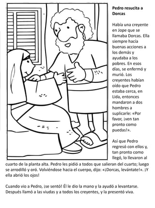 Pedro resucita a
Dorcas
Había una creyente
en Jope que se
llamaba Dorcas. Ella
siempre hacía
buenas acciones a
los demás y
ayudaba a los
pobres. En esos
días, se enfermó y
murió. Los
creyentes habían
oído que Pedro
estaba cerca, en
Lida, entonces
mandaron a dos
hombres a
suplicarle: «Por
favor, ¡ven tan
pronto como
puedas!».
Así que Pedro
regresó con ellos y,
tan pronto como
llegó, lo llevaron al
cuarto de la planta alta. Pedro les pidió a todos que salieran del cuarto; luego
se arrodilló y oró. Volviéndose hacia el cuerpo, dijo: «¡Dorcas, levántate!». ¡Y
ella abrió los ojos!
Cuando vio a Pedro, ¡se sentó! Él le dio la mano y la ayudó a levantarse.
Después llamó a las viudas y a todos los creyentes, y la presentó viva.
 