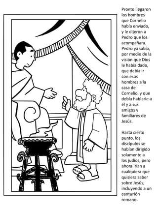 Pronto llegaron
los hombres
que Cornelio
había enviado,
y le dijeron a
Pedro que los
acompañara.
Pedro ya sabía,
por medio de la
visión que Dios
le había dado,
que debía ir
con esos
hombres a la
casa de
Cornelio, y que
debía hablarle a
él y a sus
amigos y
familiares de
Jesús.
Hasta cierto
punto, los
discípulos se
habían dirigido
solamente a
los judíos, pero
ahora irían a
cualquiera que
quisiera saber
sobre Jesús,
incluyendo a un
centurión
romano.
 