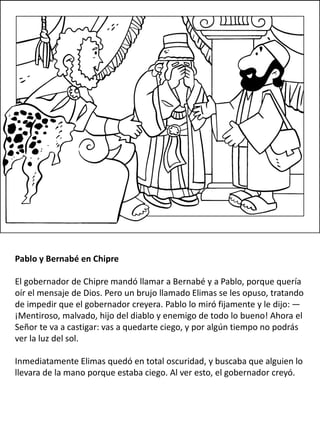 Pablo y Bernabé en Chipre
El gobernador de Chipre mandó llamar a Bernabé y a Pablo, porque quería
oír el mensaje de Dios. Pero un brujo llamado Elimas se les opuso, tratando
de impedir que el gobernador creyera. Pablo lo miró fijamente y le dijo: —
¡Mentiroso, malvado, hijo del diablo y enemigo de todo lo bueno! Ahora el
Señor te va a castigar: vas a quedarte ciego, y por algún tiempo no podrás
ver la luz del sol.
Inmediatamente Elimas quedó en total oscuridad, y buscaba que alguien lo
llevara de la mano porque estaba ciego. Al ver esto, el gobernador creyó.
 