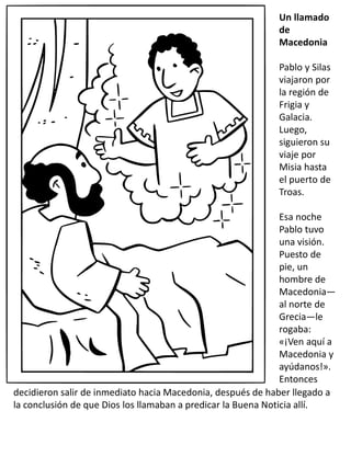 Un llamado
de
Macedonia
Pablo y Silas
viajaron por
la región de
Frigia y
Galacia.
Luego,
siguieron su
viaje por
Misia hasta
el puerto de
Troas.
Esa noche
Pablo tuvo
una visión.
Puesto de
pie, un
hombre de
Macedonia—
al norte de
Grecia—le
rogaba:
«¡Ven aquí a
Macedonia y
ayúdanos!».
Entonces
decidieron salir de inmediato hacia Macedonia, después de haber llegado a
la conclusión de que Dios los llamaban a predicar la Buena Noticia allí.
 