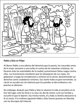 Pablo y Silas en Filipo
Al liberar Pablo a una adivina del demonio que la poseía, los iracundos amos
de la mujer azuzaron a una turba en contra de los maestros cristianos, los
llevaron ante las autoridades de la ciudad y presentaron falsos cargos contra
ellos. Los funcionarios mandaron que los despojaran de sus ropas, los
golpearan y luego los encadenaran y echaran en la cárcel, desestimando sus
derechos como ciudadanos romanos. Esa noche hubo un gran terremoto. La
cárcel se sacudió con tal violencia que las paredes se derrumbaron y las
puertas se abrieron.
Sin embargo, después que Pablo y Silas le salvaron la vida al carcelero al no
huir del lugar, este los llevó a su casa, les dio de comer, curó sus heridas y
escuchó lo que le dijeron. Esa misma noche, él y toda su familia abrazaron la
fe en Jesús. A la mañana siguiente Pablo y Silas fueron puestos en libertad,
con las disculpas del tribunal.
 