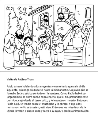 Visita de Pablo a Troas
Pablo estuvo hablando a los creyentes y como tenía que salir al día
siguiente, prolongó su discurso hasta la medianoche. Un joven que se
llamaba Eutico estaba sentado en la ventana. Como Pablo habló por
largo tiempo, le entró sueño al muchacho, que al fin, profundamente
dormido, cayó desde el tercer piso; y lo levantaron muerto. Entonces
Pablo bajó, se tendió sobre el muchacho y lo abrazó. Y dijo a los
hermanos: —No se asusten; está vivo. Entonces los miembros de la
iglesia llevaron a Eutico sano y salvo a su casa, y eso los animó mucho.
 