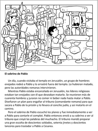 El sobrino de Pablo
Un día, cuando visitaba el templo en Jerusalén, un grupo de hombres
enojados rodeó a Pablo y lo arrastró fuera del templo. Lo hubieran matado,
pero las autoridades romanas intervinieron.
Mientras Pablo estaba encarcelado en Jerusalén, los líderes religiosos
estaban tan enojados con él que deseaban matarlo. Se reunieron más de
cuarenta hombres y juraron no comer ni beber nada hasta matar a Pablo.
Diseñaron un plan para engañar al tribuno (comandante romano) para que
sacara a Pablo de la prisión y lo llevara al concilio judío, y así matarlo en el
camino.
Pero el sobrino de Pablo escuchó los planes y fue inmediatamente a ver
a Pablo para contarle el complot. Pablo entonces envió a su sobrino a ver al
tribuno que creyó las palabras del muchacho. El tribuno mandó preparar
una gran escolta de doscientos soldados, setenta jinetes y doscientos
lanceros para trasladar a Pablo a Cesarea.
 