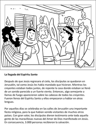 La llegada del Espíritu Santo
Después de que Jesús regresara al cielo, los discípulos se quedaron en
Jerusalén, tal como Jesús les había mandado que hicieran. Mientras los
creyentes estaban todos juntos, de repente la casa donde estaban se llenó
de un sonido parecido a un fuerte viento. Entonces, algo semejante a
llamas de fuego aparecieron sobre las cabezas de todos los creyentes.
Fueron llenos del Espíritu Santo y ellos empezaron a hablar en otras
lenguas.
Por aquellos días se celebraba en las calles de Jerusalén una importante
fiesta religiosa, para la que habían venido visitantes de muchos otros
países. Con gran valor, los discípulos dieron testimonio ante toda aquella
gente de las maravillosas nuevas del Amor de Dios manifestado en Jesús.
En consecuencia, 3.000 personas recibieron la salvación.
 