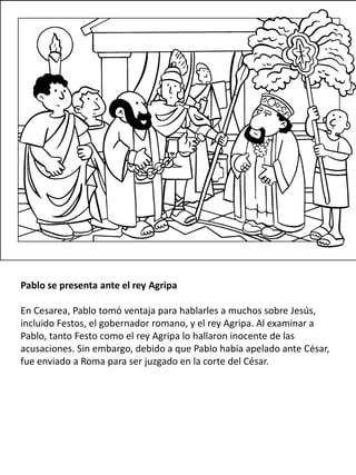 Pablo se presenta ante el rey Agripa
En Cesarea, Pablo tomó ventaja para hablarles a muchos sobre Jesús,
incluido Festos, el gobernador romano, y el rey Agripa. Al examinar a
Pablo, tanto Festo como el rey Agripa lo hallaron inocente de las
acusaciones. Sin embargo, debido a que Pablo había apelado ante César,
fue enviado a Roma para ser juzgado en la corte del César.
 