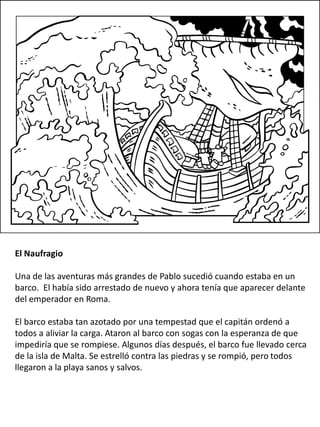 El Naufragio
Una de las aventuras más grandes de Pablo sucedió cuando estaba en un
barco. El había sido arrestado de nuevo y ahora tenía que aparecer delante
del emperador en Roma.
El barco estaba tan azotado por una tempestad que el capitán ordenó a
todos a aliviar la carga. Ataron al barco con sogas con la esperanza de que
impediría que se rompiese. Algunos días después, el barco fue llevado cerca
de la isla de Malta. Se estrelló contra las piedras y se rompió, pero todos
llegaron a la playa sanos y salvos.
 