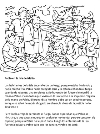 Pablo en la isla de Malta
Los habitantes de la isla encendieron un fuego porque estaba lloviendo y
hacía mucho frío. Pablo había recogido leña y la estaba echando al fuego
cuando de repente, una serpiente salió huyendo del fuego y le mordió la
mano a Pablo. Cuando los que vivían en la isla vieron a la serpiente colgada
de la mano de Pablo, dijeron: «Este hombre debe ser un asesino porque,
aunque se salvó de morir ahogado en el mar, la diosa de la justicia no lo
deja vivir. »
Pero Pablo arrojó la serpiente al fuego. Todos esperaban que Pablo se
hinchara, o que cayera muerto en cualquier momento, pero se cansaron de
esperar, porque a Pablo no le pasó nada. Luego los enfermos de la isla
fueron a buscar a Pablo para que los sanara, y Pablo los sanó.
 