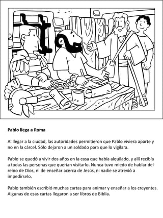 Pablo llega a Roma
Al llegar a la ciudad, las autoridades permitieron que Pablo viviera aparte y
no en la cárcel. Sólo dejaron a un soldado para que lo vigilara.
Pablo se quedó a vivir dos años en la casa que había alquilado, y allí recibía
a todas las personas que querían visitarlo. Nunca tuvo miedo de hablar del
reino de Dios, ni de enseñar acerca de Jesús, ni nadie se atrevió a
impedírselo.
Pablo también escribió muchas cartas para animar y enseñar a los creyentes.
Algunas de esas cartas llegaron a ser libros de Biblia.
 