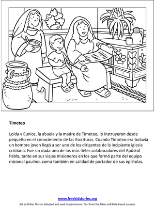Timoteo
Loida y Eunice, la abuela y la madre de Timoteo, lo instruyeron desde
pequeño en el conocimiento de las Escrituras. Cuando Timoteo era todavía
un hombre joven llegó a ser uno de los dirigentes de la incipiente iglesia
cristiana. Fue sin duda uno de los más fieles colaboradores del Apóstol
Pablo, tanto en sus viajes misioneros en los que formó parte del equipo
misional paulino, como también en calidad de portador de sus epístolas.
Art by Didier Martin. Adapted and used by permission. Text from the Bible and Bible-based sources.
www.freekidstories.org
 