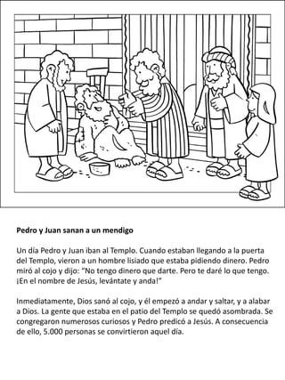 Pedro y Juan sanan a un mendigo
Un día Pedro y Juan iban al Templo. Cuando estaban llegando a la puerta
del Templo, vieron a un hombre lisiado que estaba pidiendo dinero. Pedro
miró al cojo y dijo: “No tengo dinero que darte. Pero te daré lo que tengo.
¡En el nombre de Jesús, levántate y anda!”
Inmediatamente, Dios sanó al cojo, y él empezó a andar y saltar, y a alabar
a Dios. La gente que estaba en el patio del Templo se quedó asombrada. Se
congregaron numerosos curiosos y Pedro predicó a Jesús. A consecuencia
de ello, 5.000 personas se convirtieron aquel día.
 