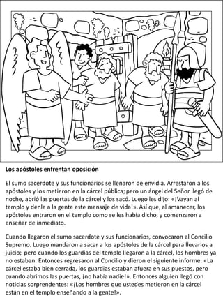 Los apóstoles enfrentan oposición
El sumo sacerdote y sus funcionarios se llenaron de envidia. Arrestaron a los
apóstoles y los metieron en la cárcel pública; pero un ángel del Señor llegó de
noche, abrió las puertas de la cárcel y los sacó. Luego les dijo: «¡Vayan al
templo y denle a la gente este mensaje de vida!». Así que, al amanecer, los
apóstoles entraron en el templo como se les había dicho, y comenzaron a
enseñar de inmediato.
Cuando llegaron el sumo sacerdote y sus funcionarios, convocaron al Concilio
Supremo. Luego mandaron a sacar a los apóstoles de la cárcel para llevarlos a
juicio; pero cuando los guardias del templo llegaron a la cárcel, los hombres ya
no estaban. Entonces regresaron al Concilio y dieron el siguiente informe: «La
cárcel estaba bien cerrada, los guardias estaban afuera en sus puestos, pero
cuando abrimos las puertas, ¡no había nadie!». Entonces alguien llegó con
noticias sorprendentes: «¡Los hombres que ustedes metieron en la cárcel
están en el templo enseñando a la gente!».
 